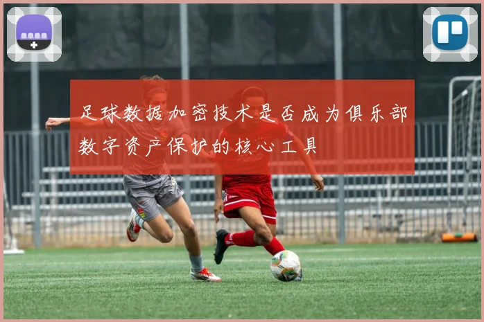 足球数据加密技术是否成为俱乐部数字资产保护的核心工具